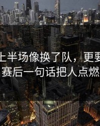 利物浦上半场像换了队，更要命的是赛后一句话把人点燃