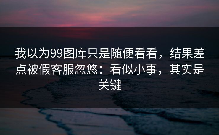 我以为99图库只是随便看看，结果差点被假客服忽悠：看似小事，其实是关键