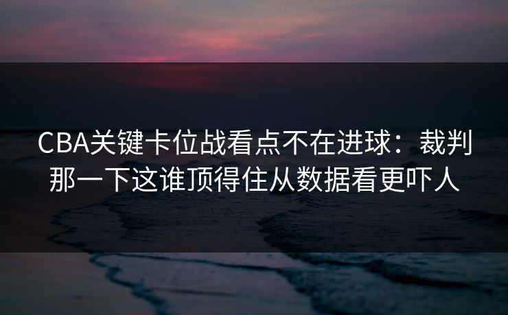 CBA关键卡位战看点不在进球：裁判那一下这谁顶得住从数据看更吓人