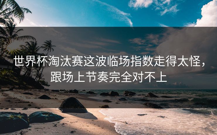 世界杯淘汰赛这波临场指数走得太怪,跟场上节奏完全对不上 世界杯淘汰赛这波临场指数走得太怪,跟场上节奏完全对不上