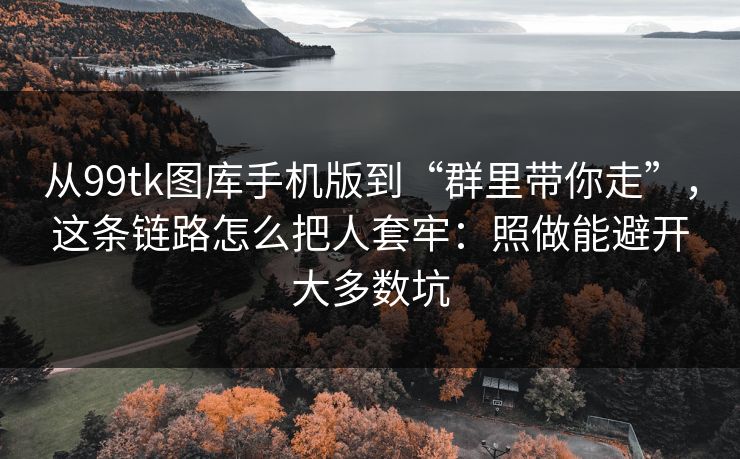 从99tk图库手机版到“群里带你走”，这条链路怎么把人套牢：照做能避开大多数坑