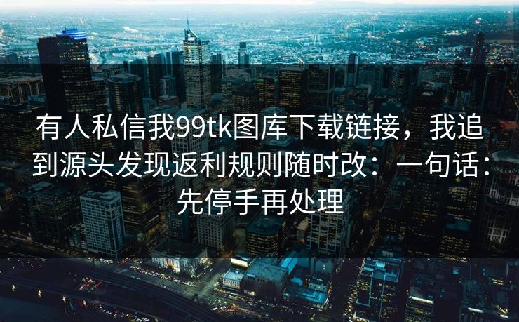 有人私信我99tk图库下载链接，我追到源头发现返利规则随时改：一句话：先停手再处理