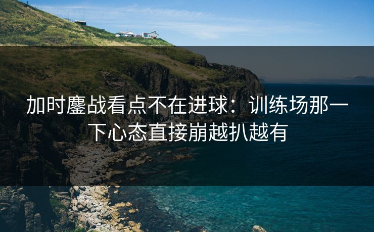 加时鏖战看点不在进球：训练场那一下心态直接崩越扒越有