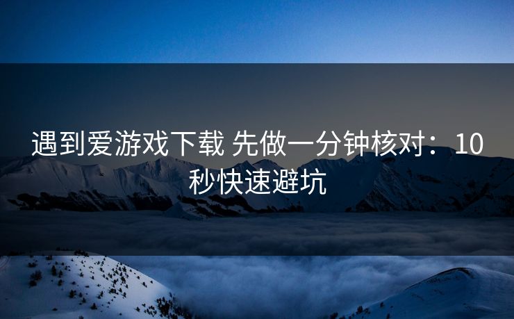 遇到爱游戏下载 先做一分钟核对：10秒快速避坑