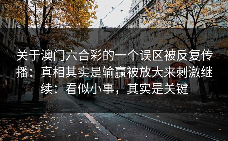 关于澳门六合彩的一个误区被反复传播:真相其实是输赢被放大来刺激继续:看似小事,其实是关键 关于澳门六合彩的一个误区被反复传播:真相其实是输赢被放大来刺激继续:看似小事,其实是关键