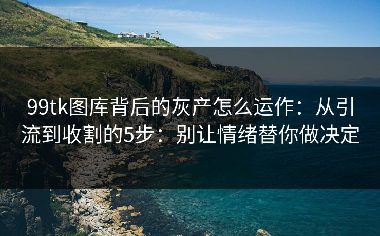 99tk图库背后的灰产怎么运作：从引流到收割的5步：别让情绪替你做决定