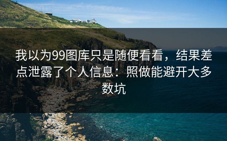 我以为99图库只是随便看看，结果差点泄露了个人信息：照做能避开大多数坑