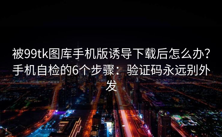 被99tk图库手机版诱导下载后怎么办？手机自检的6个步骤：验证码永远别外发
