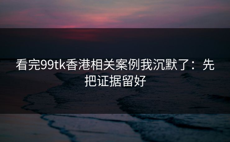 看完99tk香港相关案例我沉默了:先把证据留好 看完99tk香港相关案例我沉默了:先把证据留好