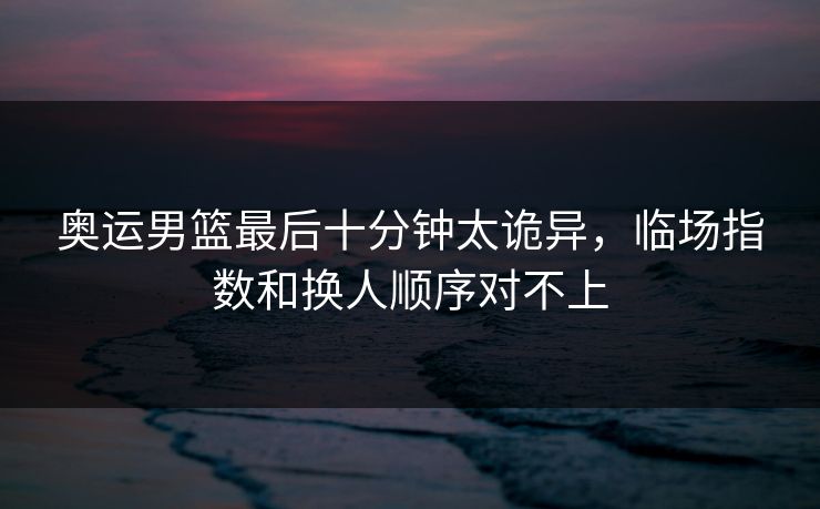 奥运男篮最后十分钟太诡异，临场指数和换人顺序对不上