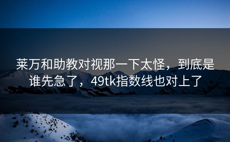 莱万和助教对视那一下太怪，到底是谁先急了，49tk指数线也对上了