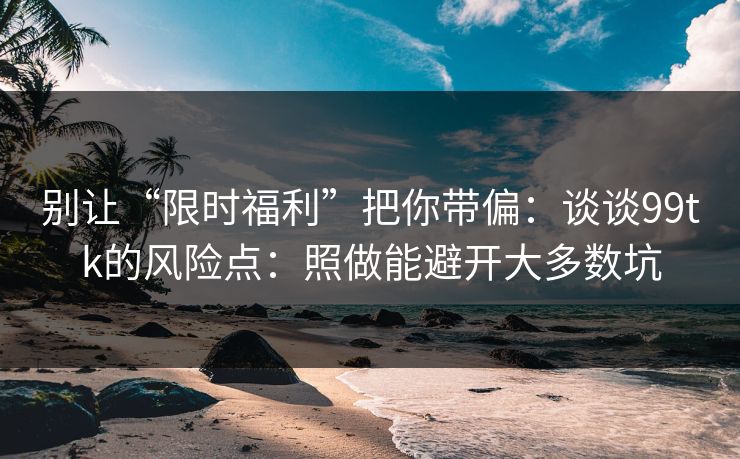 别让“限时福利”把你带偏:谈谈99tk的风险点:照做能避开大多数坑 别让“限时福利”把你带偏:谈谈99tk的风险点:照做能避开大多数坑