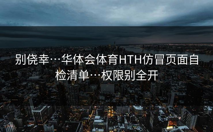别侥幸…华体会体育HTH仿冒页面自检清单…权限别全开