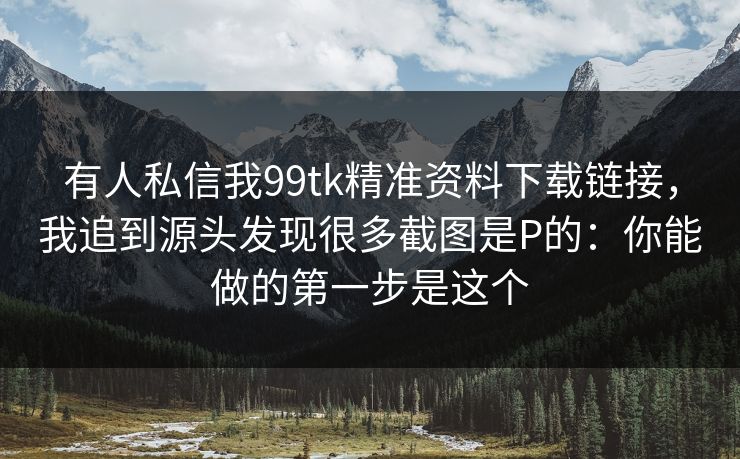 有人私信我99tk精准资料下载链接,我追到源头发现很多截图是P的:你能做的第一步是这个 有人私信我99tk精准资料下载链接,我追到源头发现很多截图是P的:你能做的第一步是这个