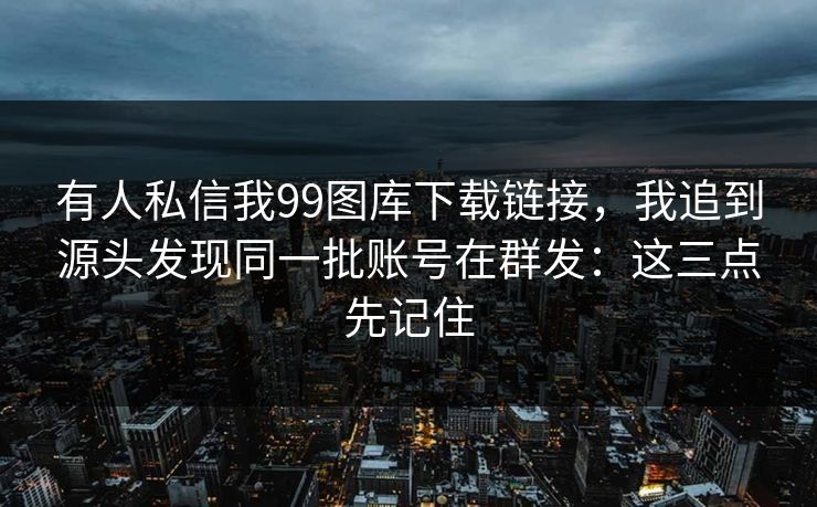 有人私信我99图库下载链接，我追到源头发现同一批账号在群发：这三点先记住