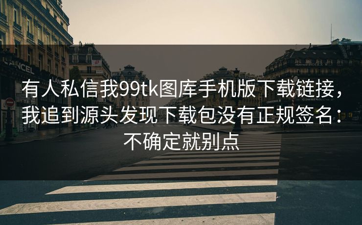 有人私信我99tk图库手机版下载链接，我追到源头发现下载包没有正规签名：不确定就别点
