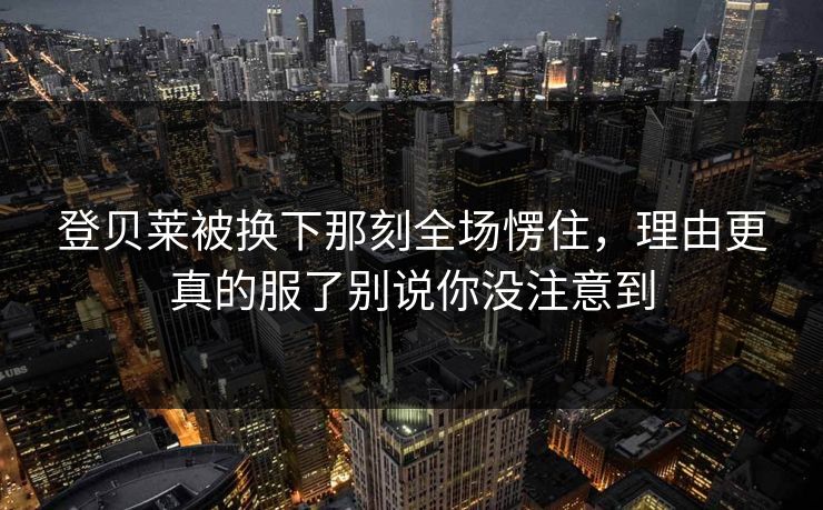登贝莱被换下那刻全场愣住，理由更真的服了别说你没注意到