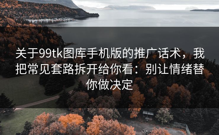 关于99tk图库手机版的推广话术，我把常见套路拆开给你看：别让情绪替你做决定