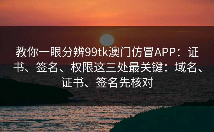 教你一眼分辨99tk澳门仿冒APP：证书、签名、权限这三处最关键：域名、证书、签名先核对