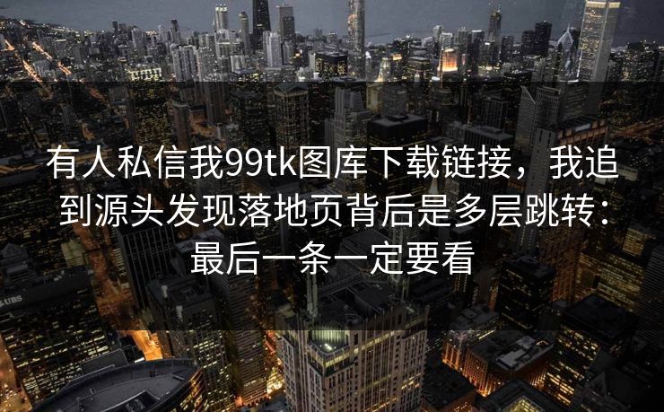 有人私信我99tk图库下载链接，我追到源头发现落地页背后是多层跳转：最后一条一定要看