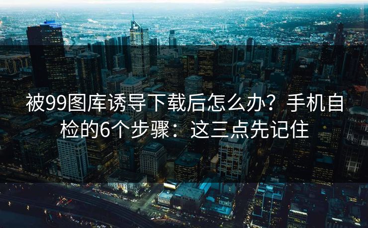 被99图库诱导下载后怎么办？手机自检的6个步骤：这三点先记住