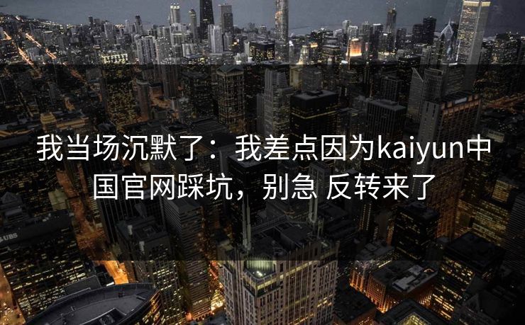 我当场沉默了：我差点因为kaiyun中国官网踩坑，别急 反转来了