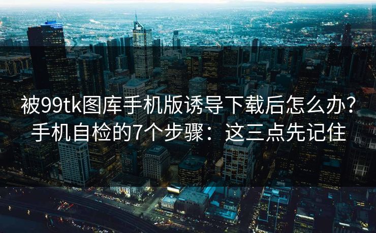 被99tk图库手机版诱导下载后怎么办？手机自检的7个步骤：这三点先记住