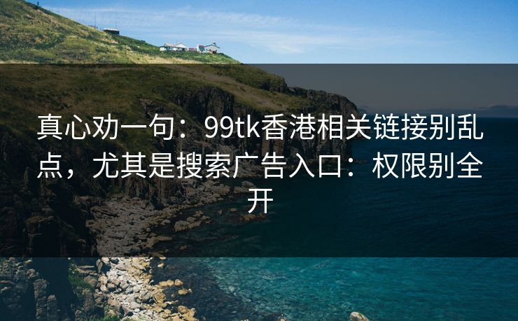 真心劝一句：99tk香港相关链接别乱点，尤其是搜索广告入口：权限别全开