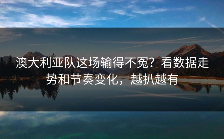 澳大利亚队这场输得不冤？看数据走势和节奏变化，越扒越有